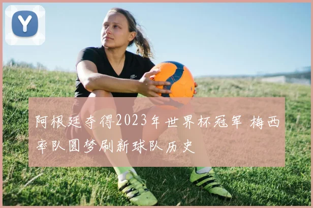 阿根廷夺得2023年世界杯冠军 梅西率队圆梦刷新球队历史