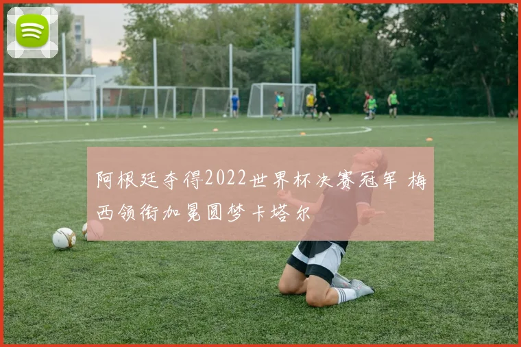 阿根廷夺得2022世界杯决赛冠军 梅西领衔加冕圆梦卡塔尔