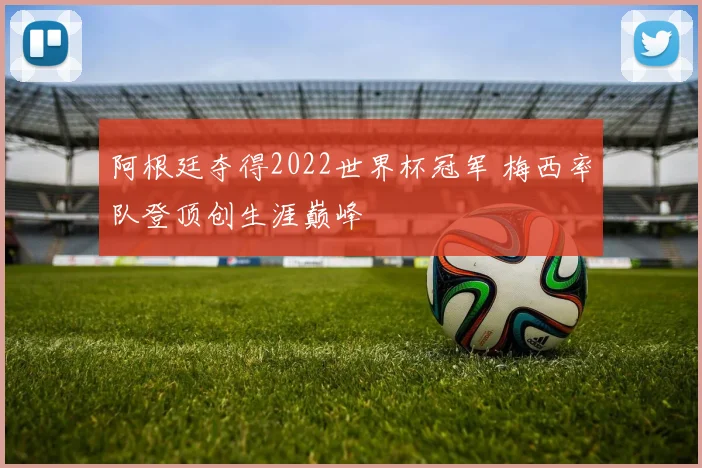 阿根廷夺得2022世界杯冠军 梅西率队登顶创生涯巅峰