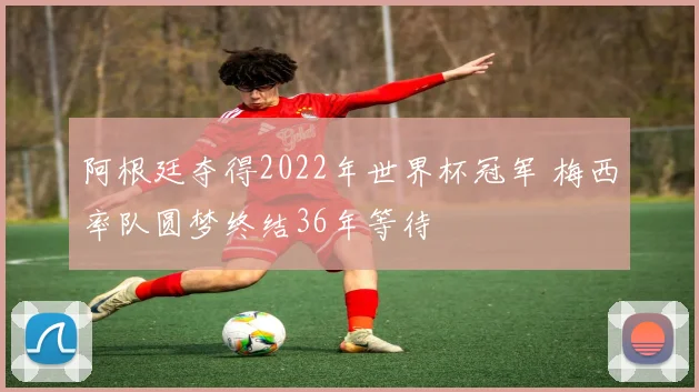 阿根廷夺得2022年世界杯冠军 梅西率队圆梦终结36年等待