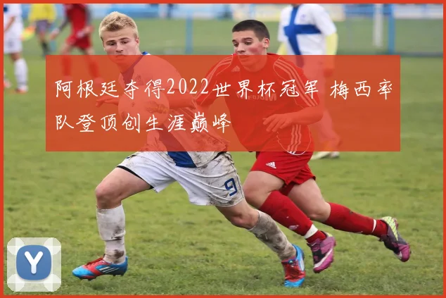 阿根廷夺得2022世界杯冠军 梅西率队登顶创生涯巅峰
