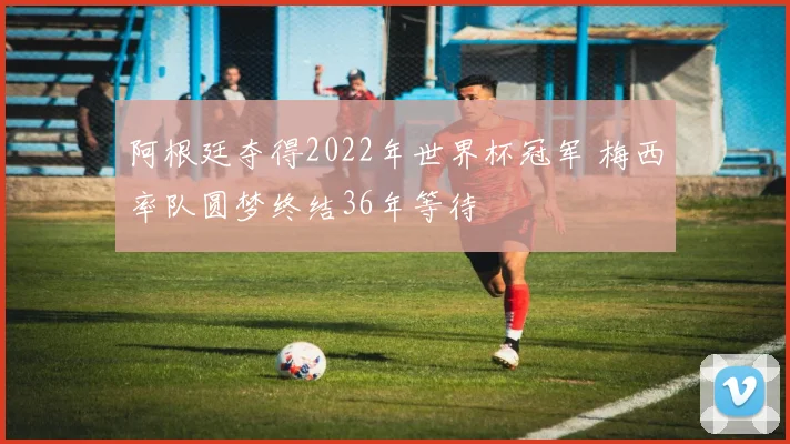 阿根廷夺得2022年世界杯冠军 梅西率队圆梦终结36年等待