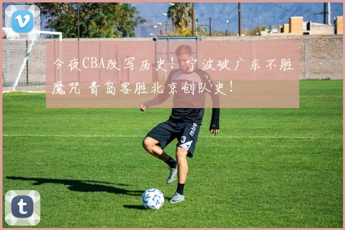 今夜CBA改写历史！宁波破广东不胜魔咒 青岛客胜北京创队史！