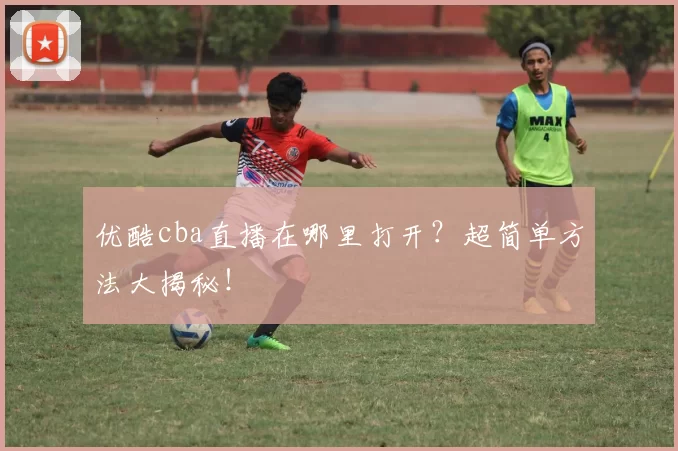 优酷cba直播在哪里打开？超简单方法大揭秘！