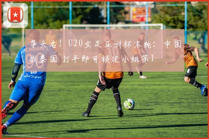 争头名！U20女足亚洲杯末轮：中国战泰国 打平即可锁定小组第1
