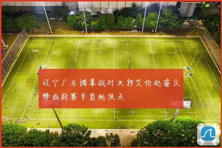 辽宁广东揭幕战对决郭艾伦赵睿交锋成新赛季首轮焦点