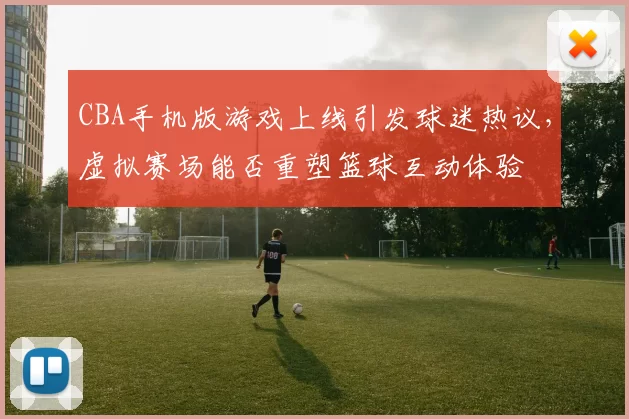 CBA手机版游戏上线引发球迷热议,虚拟赛场能否重塑篮球互动体验