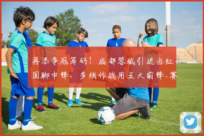 再添争冠筹码!成都蓉城引进当红国脚中锋,多线作战用五大前锋_赛季_球员_1