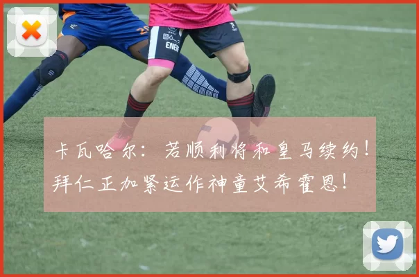 卡瓦哈尔：若顺利将和皇马续约！拜仁正加紧运作神童艾希霍恩！