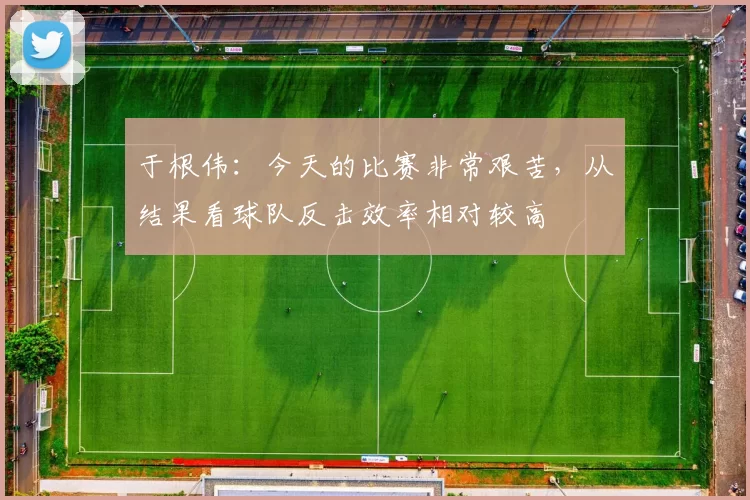 于根伟：今天的比赛非常艰苦，从结果看球队反击效率相对较高