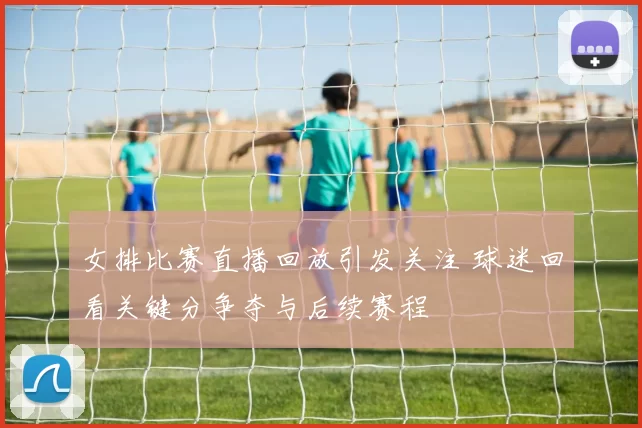 女排比赛直播回放引发关注 球迷回看关键分争夺与后续赛程