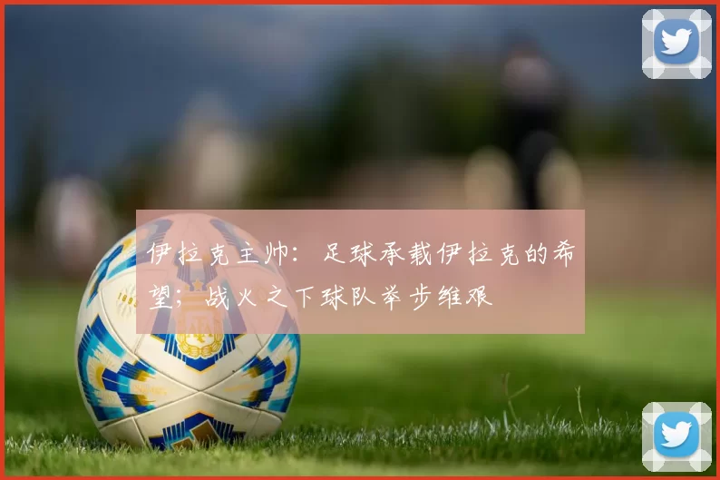 伊拉克主帅：足球承载伊拉克的希望；战火之下球队举步维艰