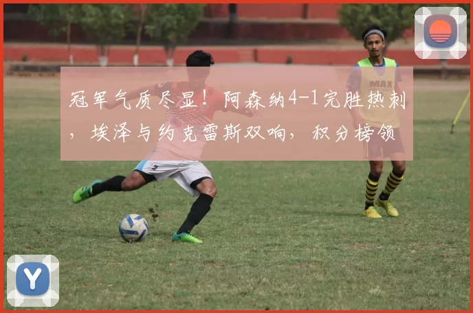 冠军气质尽显！阿森纳4-1完胜热刺，埃泽与约克雷斯双响，积分榜领先5分_比赛_萨卡_维卡里奥