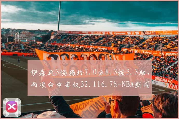 伊森近3场场均7.0分8.3板3.3助,两项命中率仅32.116.7%-NBA新闻