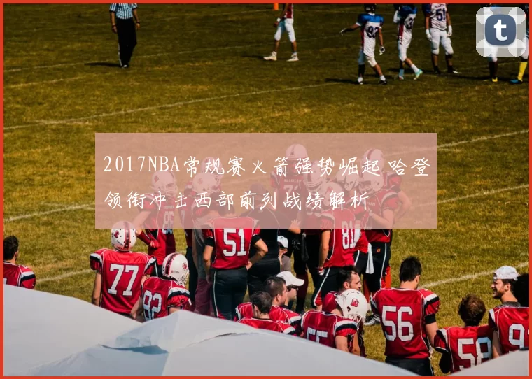 2017NBA常规赛火箭强势崛起 哈登领衔冲击西部前列战绩解析