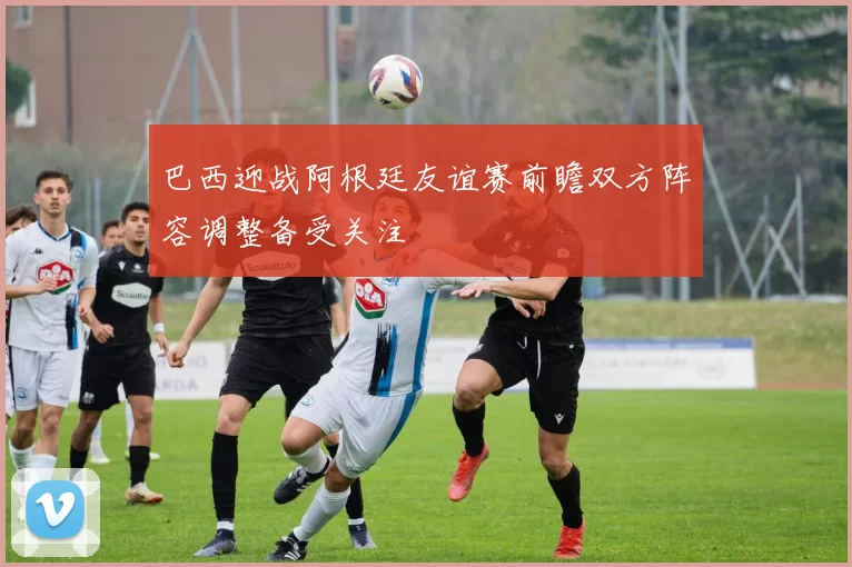 巴西迎战阿根廷友谊赛前瞻双方阵容调整备受关注