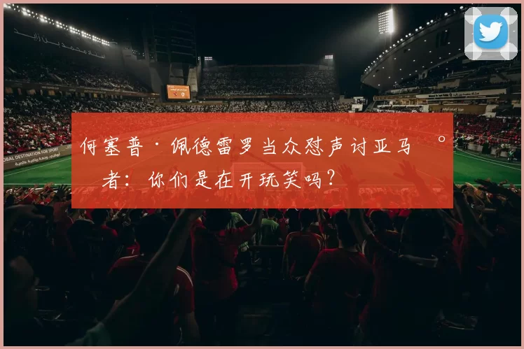 何塞普·佩德雷罗当众怼声讨亚马尔者：你们是在开玩笑吗？