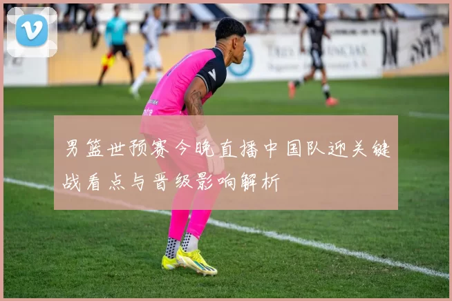 男篮世预赛今晚直播中国队迎关键战看点与晋级影响解析