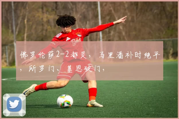 佛罗伦萨2-2都灵，马里潘补时绝平，所罗门、基恩破门，