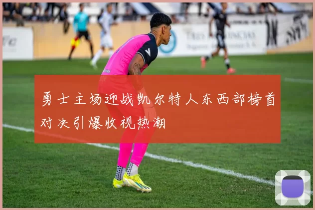 勇士主场迎战凯尔特人东西部榜首对决引爆收视热潮