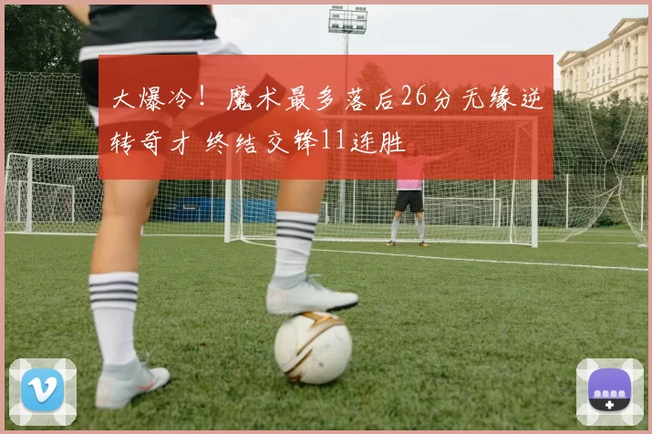 大爆冷！魔术最多落后26分无缘逆转奇才 终结交锋11连胜