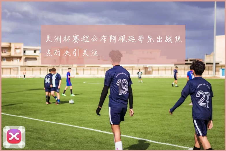 美洲杯赛程公布阿根廷率先出战焦点对决引关注