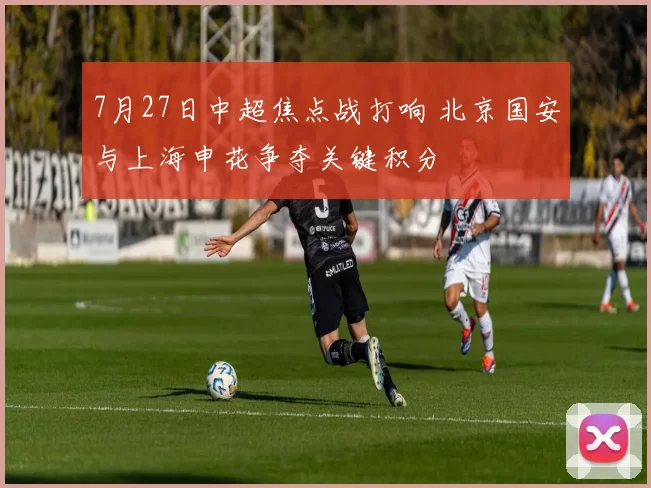 7月27日中超焦点战打响 北京国安与上海申花争夺关键积分