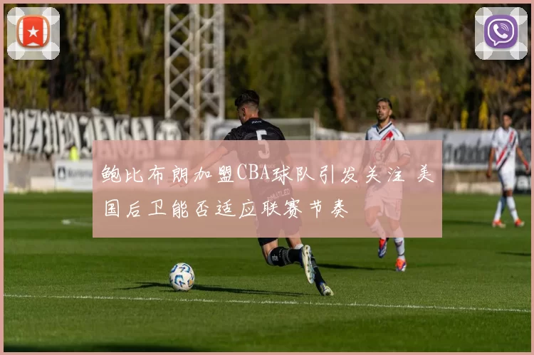 鲍比布朗加盟CBA球队引发关注 美国后卫能否适应联赛节奏