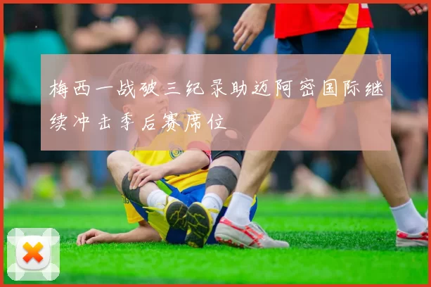 梅西一战破三纪录助迈阿密国际继续冲击季后赛席位