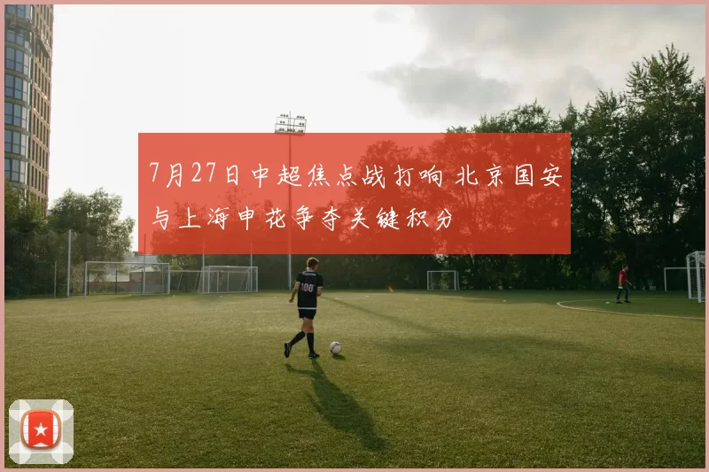 7月27日中超焦点战打响 北京国安与上海申花争夺关键积分