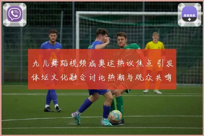 九儿舞蹈视频成奥运热议焦点 引发体坛文化融合讨论热潮与观众共鸣