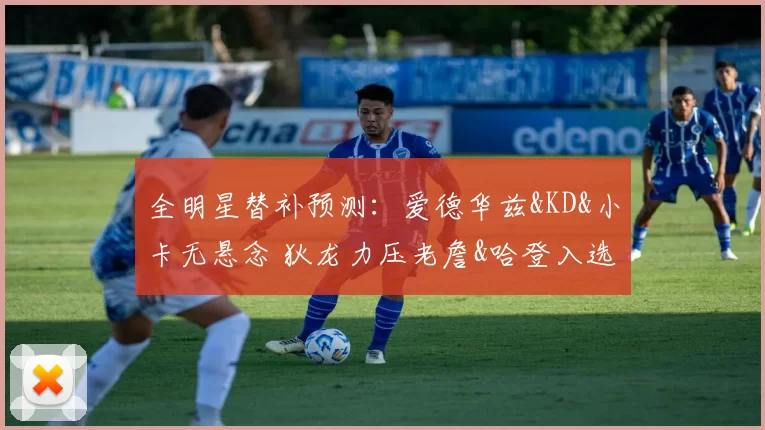 全明星替补预测：爱德华兹&KD&小卡无悬念 狄龙力压老詹&哈登入选