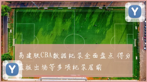易建联CBA数据纪录全面盘点 得分篮板出场等多项纪录居前
