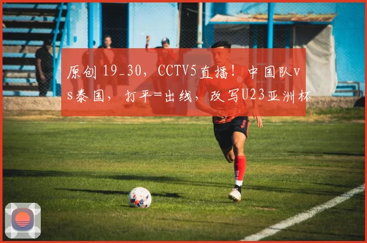 原创 19_30，CCTV5直播！中国队vs泰国，打平=出线，改写U23亚洲杯历史