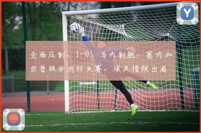全面压制，1-0！马内制胜，塞内加尔晋级非洲杯决赛，埃及惜败出局