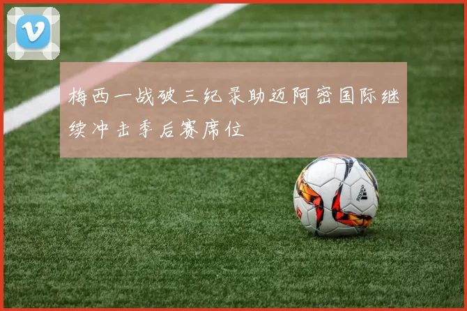 梅西一战破三纪录助迈阿密国际继续冲击季后赛席位