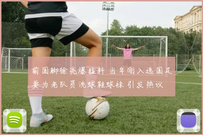 前国脚徐亮爆猛料 当年刚入选国足要为老队员洗球鞋球袜 引发热议