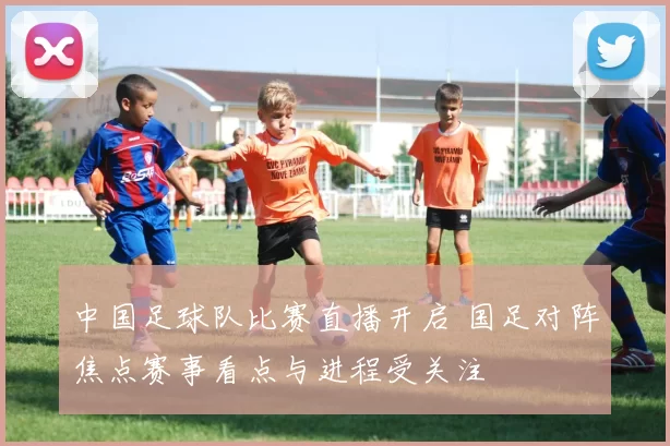 中国足球队比赛直播开启 国足对阵焦点赛事看点与进程受关注