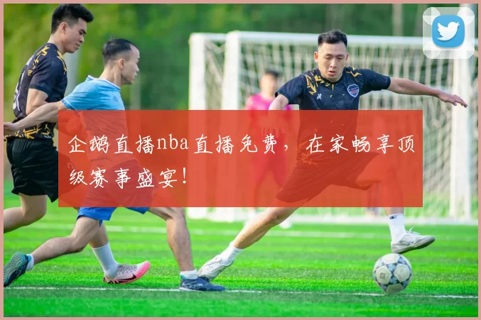 企鹅直播nba直播免费,在家畅享顶级赛事盛宴!