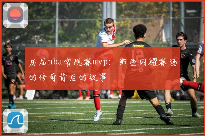 历届nba常规赛mvp:那些闪耀赛场的传奇背后的故事