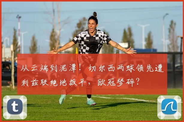 从云端到泥潭!切尔西两球领先遭利兹联绝地扳平,欧冠梦碎?