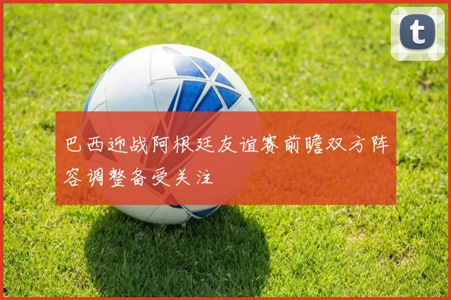 巴西迎战阿根廷友谊赛前瞻双方阵容调整备受关注