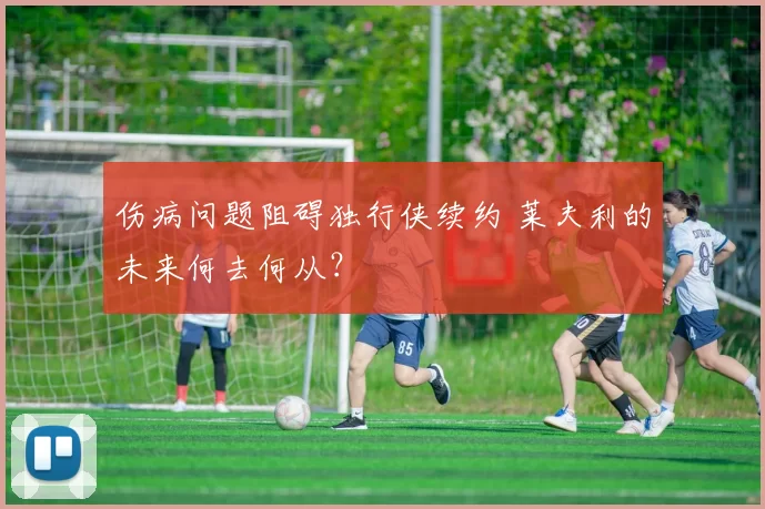 伤病问题阻碍独行侠续约 莱夫利的未来何去何从？