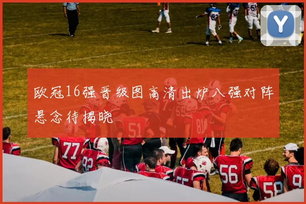 欧冠16强晋级图高清出炉八强对阵悬念待揭晓