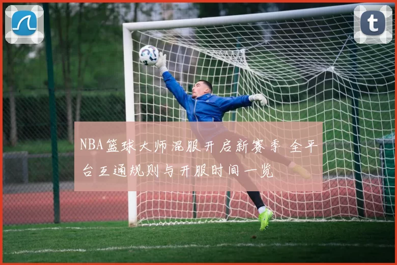 NBA篮球大师混服开启新赛季 全平台互通规则与开服时间一览
