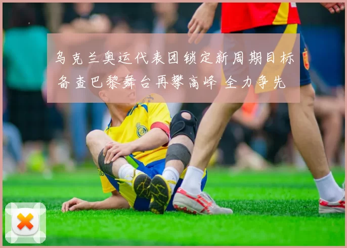 乌克兰奥运代表团锁定新周期目标 备查巴黎舞台再攀高峰 全力争先冲