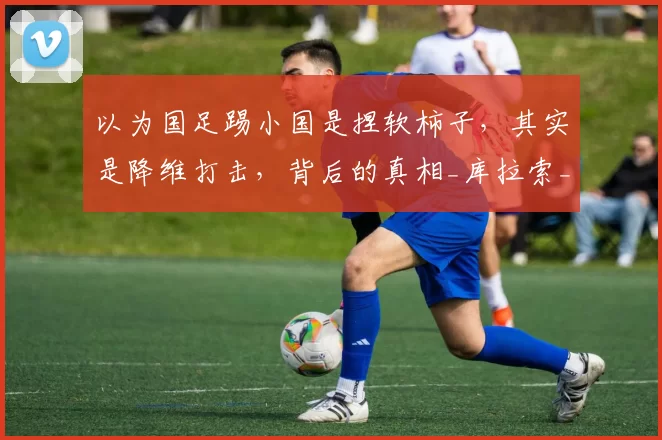 以为国足踢小国是捏软柿子，其实是降维打击，背后的真相_库拉索_战术_球员