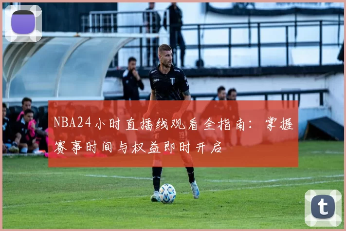 NBA24小时直播线观看全指南：掌握赛事时间与权益即时开启