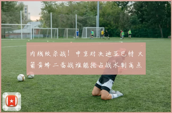 内线绞杀战!申京对决迪亚巴特 火箭黄蜂二番战谁能抢占战术制高点?