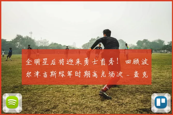 全明星后将迎来勇士首秀！回顾波尔津吉斯绿军时期高光场次 _ 查克解析